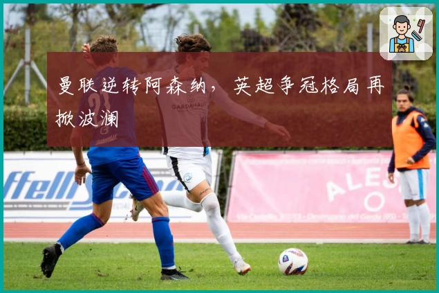 曼联逆转阿森纳，英超争冠格局再掀波澜