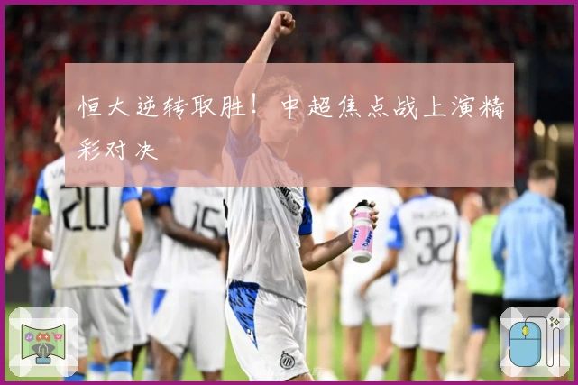 恒大逆转取胜！中超焦点战上演精彩对决