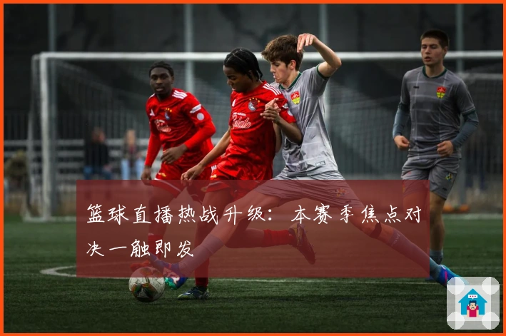篮球直播热战升级：本赛季焦点对决一触即发