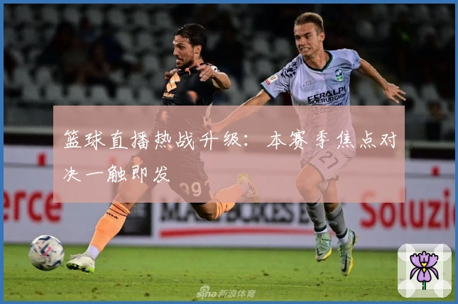 篮球直播热战升级：本赛季焦点对决一触即发