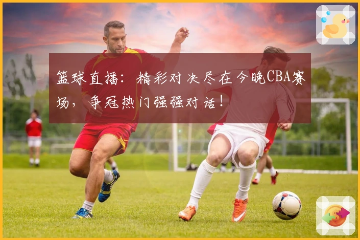 篮球直播：精彩对决尽在今晚CBA赛场，争冠热门强强对话！