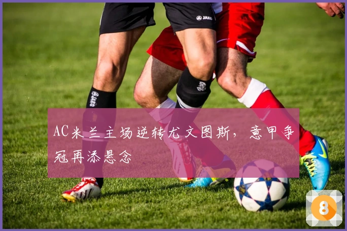 AC米兰主场逆转尤文图斯，意甲争冠再添悬念