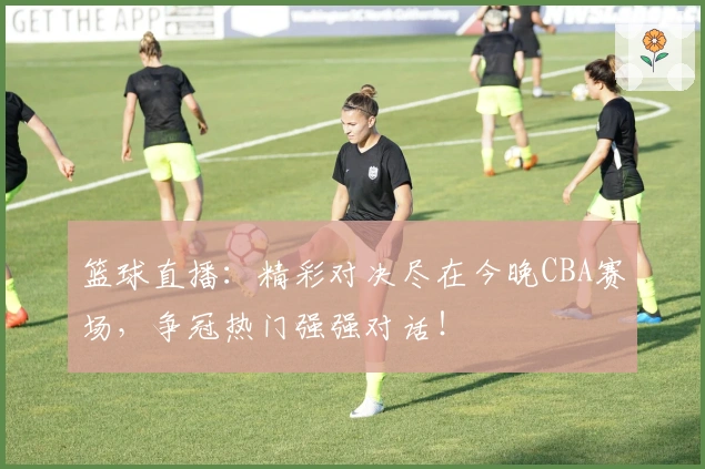 篮球直播：精彩对决尽在今晚CBA赛场，争冠热门强强对话！