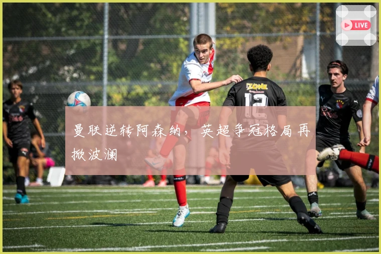 曼联逆转阿森纳，英超争冠格局再掀波澜